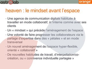 heaven : le mindset avant l’espace 
•Une agence de communication digitale habituée à travailler en mode collaboratif, à l’interne comme avec ses clients 
•Un « mindset » qui précède l’aménagement de l’espace 
•Une volonté de faire progresser les collaborateurs via le partage d’expertise dans des « pétales » et en mode transversal 
•Un nouvel aménagement de l’espace hyper-flexible, orienté « collaboratif » 
•De nouvelles habitudes de travail, d’interpellation/co- création, ou « connivence individuelle partagée »  