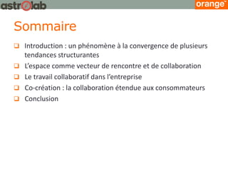 Sommaire 
Introduction : un phénomène à la convergence de plusieurs tendances structurantes 
L’espace comme vecteur de rencontre et de collaboration 
Le travail collaboratif dans l’entreprise 
Co-création : la collaboration étendue aux consommateurs 
Conclusion  