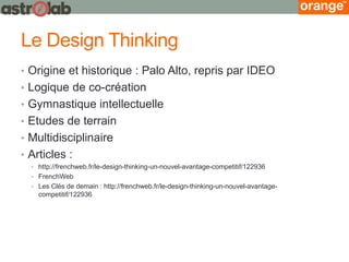 Le Design Thinking 
•Origine et historique : Palo Alto, repris par IDEO 
•Logique de co-création 
•Gymnastique intellectuelle 
•Etudes de terrain 
•Multidisciplinaire 
•Articles : 
•http://frenchweb.fr/le-design-thinking-un-nouvel-avantage-competitif/122936 
•FrenchWeb 
•Les Clés de demain : http://frenchweb.fr/le-design-thinking-un-nouvel-avantage- competitif/122936  