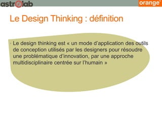 Le Design Thinking : définition 
•Le design thinking est « un mode d’application des outils de conception utilisés par les designers pour résoudre une problématique d’innovation, par une approche multidisciplinaire centrée sur l’humain »  