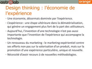 Design thinking : l’économie de l’expérience 
•Une économie, désormais dominée par l’expérience. 
•L’expérience : une étape ultérieure dans la dématérialisation, qui génère un engagement plus fort de la part des utilisateurs. 
•Aujourd’hui, l’invention d’une technologie n’est pas aussi importante que l’invention de l’expérience qui accompagne la technologie. 
•Un renouveau du marketing : le marketing expérientiel centre ses efforts non pas sur la valorisation d’un produit, mais sur la promotion d’une expérience particulière, unique et nouvelle. 
•Nécessité d’avoir recours à de nouvelles méthodologies.  
