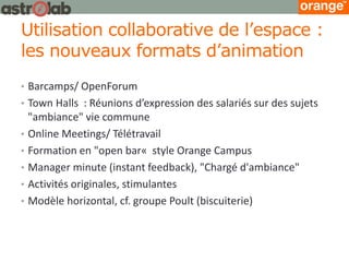 Utilisation collaborative de l’espace : les nouveaux formats d’animation 
•Barcamps/ OpenForum 
•Town Halls : Réunions d’expression des salariés sur des sujets "ambiance" vie commune 
•Online Meetings/ Télétravail 
•Formation en "open bar« style Orange Campus 
•Manager minute (instant feedback), "Chargé d'ambiance" 
•Activités originales, stimulantes 
•Modèle horizontal, cf. groupe Poult (biscuiterie)  