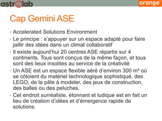 Cap Gemini ASE 
•Accelerated Solutions Environment 
•Le principe : s’appuyer sur un espace adapté pour faire jaillir des idées dans un climat collaboratif 
•Il existe aujourd’hui 20 centres ASE répartis sur 4 continents. Tous sont conçus de la même façon, et tous sont des lieux insolites au service de la créativité 
•Un ASE est un espace flexible aéré d’environ 300 m² où se côtoient du matériel technologique sophistiqué, des LEGO, de la pâte à modeler, des jeux de construction, des balles ou des peluches. 
•Cet endroit surréaliste, étonnant et ludique est en fait un lieu de création d’idées et d’émergence rapide de solutions.  