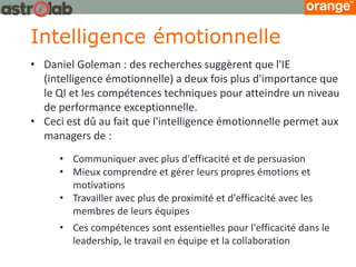 Intelligence émotionnelle 
•Daniel Goleman : des recherches suggèrent que l'IE (intelligence émotionnelle) a deux fois plus d'importance que le QI et les compétences techniques pour atteindre un niveau de performance exceptionnelle. 
•Ceci est dû au fait que l'intelligence émotionnelle permet aux managers de : 
•Communiquer avec plus d'efficacité et de persuasion 
•Mieux comprendre et gérer leurs propres émotions et motivations 
•Travailler avec plus de proximité et d'efficacité avec les membres de leurs équipes 
•Ces compétences sont essentielles pour l'efficacité dans le leadership, le travail en équipe et la collaboration  
