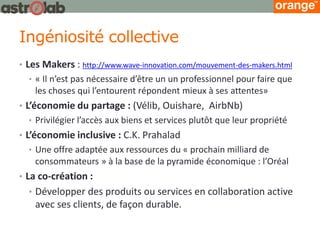 Ingéniosité collective 
•Les Makers : http://www.wave-innovation.com/mouvement-des-makers.html 
•« Il n’est pas nécessaire d’être un un professionnel pour faire que les choses qui l’entourent répondent mieux à ses attentes» 
•L’économie du partage : (Vélib, Ouishare, AirbNb) 
•Privilégier l’accès aux biens et services plutôt que leur propriété 
•L’économie inclusive : C.K. Prahalad 
•Une offre adaptée aux ressources du « prochain milliard de consommateurs » à la base de la pyramide économique : l’Oréal 
•La co-création : 
•Développer des produits ou services en collaboration active avec ses clients, de façon durable.  