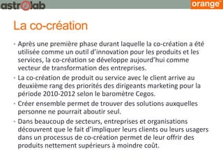 La co-création 
•Après une première phase durant laquelle la co-création a été utilisée comme un outil d’innovation pour les produits et les services, la co-création se développe aujourd’hui comme vecteur de transformation des entreprises. 
•La co-création de produit ou service avec le client arrive au deuxième rang des priorités des dirigeants marketing pour la période 2010-2012 selon le baromètre Cegos. 
•Créer ensemble permet de trouver des solutions auxquelles personne ne pourrait aboutir seul. 
•Dans beaucoup de secteurs, entreprises et organisations découvrent que le fait d’impliquer leurs clients ou leurs usagers dans un processus de co-création permet de leur offrir des produits nettement supérieurs à moindre coût.  