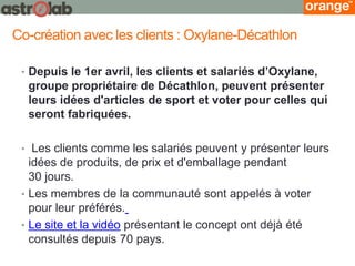 •Depuis le 1er avril, les clients et salariés d’Oxylane, groupe propriétaire de Décathlon, peuvent présenter leurs idées d'articles de sport et voter pour celles qui seront fabriquées. 
• Les clients comme les salariés peuvent y présenter leurs idées de produits, de prix et d'emballage pendant 30 jours. 
•Les membres de la communauté sont appelés à voter pour leur préférés. 
•Le site et la vidéo présentant le concept ont déjà été consultés depuis 70 pays. 
Co-création avec les clients : Oxylane-Décathlon  