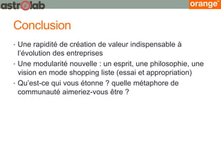 Conclusion 
•Une rapidité de création de valeur indispensable à l’évolution des entreprises 
•Une modularité nouvelle : un esprit, une philosophie, une vision en mode shopping liste (essai et appropriation) 
•Qu’est-ce qui vous étonne ? quelle métaphore de communauté aimeriez-vous être ?  