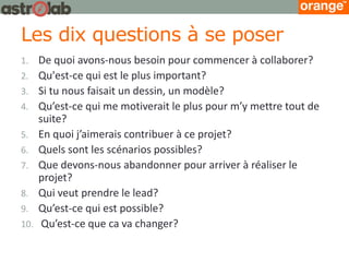 Les dix questions à se poser 
1.De quoi avons-nous besoin pour commencer à collaborer? 
2.Qu'est-ce qui est le plus important? 
3.Si tu nous faisait un dessin, un modèle? 
4.Qu’est-ce qui me motiverait le plus pour m’y mettre tout de suite? 
5.En quoi j’aimerais contribuer à ce projet? 
6.Quels sont les scénarios possibles? 
7.Que devons-nous abandonner pour arriver à réaliser le projet? 
8.Qui veut prendre le lead? 
9.Qu’est-ce qui est possible? 
10. Qu’est-ce que ca va changer? 