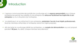 Introduction

 L’espace communautaire des portails de covoiturage est un espace personnalisé pour chaque
  entreprise qui permet aux salariés d’une entreprise de retrouver facilement les trajets liés à son
  entreprise ou à un site précis de l’entreprise.

    Le salarié peut, en se rattachant à son entreprise, restreindre l’accès à ses trajets professionnels.
    Seuls les membres rattachées à l’entreprise verront les trajets proposés.

 Afin de tester le covoiturage dédié aux entreprises, un compte de démonstration vous est proposé
  pendant 30 jours. Au-delà, chaque membre sera désinscrit.
 
