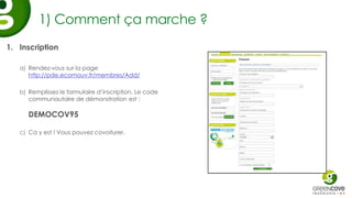 1) Comment ça marche ?
1. Inscription

   a) Rendez-vous sur la page
      http://pde.ecomouv.fr/membres/Add/

   b) Remplissez le formulaire d’inscription. Le code
      communautaire de démonstration est :

      DEMOCOV95

   c) Ca y est ! Vous pouvez covoiturer.
 