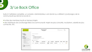 3/ Le Back Office
Suite à l’adhésion complète, un compte « Administrateur » est donné au « référent covoiturage » de la
communauté qui donne lui accès à :

 la liste des membres inscrits et de leurs trajets
 des statistiques de covoiturage liées à la communauté: trajets les plus consultés, inscriptions, salariés les plus
connectés, etc.
 