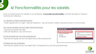 4/ Fonctionnalités pour les salariés
Suite au rattachement du salariés à une entreprise, 4 nouvelles fonctionnalités vont être ajoutées à l’espace
membre de l’utilisateur.

1) « Ajouter un trajet domicile-travail »
- Créer rapidement un trajet « Ville de résidence - Lieu de travail » visible uniquement par la communauté

2) « Voir les résultats de mon trajet domicile-travail »
- Recherche rapide de trajet
« Ville de résidence –Lieu de travail »

3) Voir les trajets de mon site professionnel
- Recherche rapide de tous les trajets liés au site professionnel

4) Trajets de mon entreprise
- Recherche rapide de tous les trajets liés à l’entreprise (tous les sites professionnels)
 