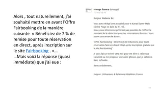 Alors , tout naturellement, j’ai
souhaité mettre en avant l’Offre
Fairbooking de la manière
suivante « Bénéficiez de 7 % de
remise pour toute réservation
en direct, après inscription sur
le site Fairbooking . »…
…Mais voici la réponse (quasi
immédiate) que j’ai eue :
13
 