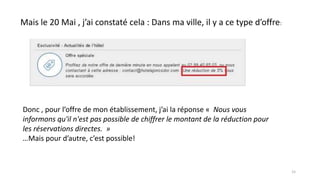 Mais le 20 Mai , j’ai constaté cela : Dans ma ville, il y a ce type d’offre:
Donc , pour l’offre de mon établissement, j’ai la réponse « Nous vous
informons qu'il n'est pas possible de chiffrer le montant de la réduction pour
les réservations directes. »
…Mais pour d’autre, c’est possible!
15
 