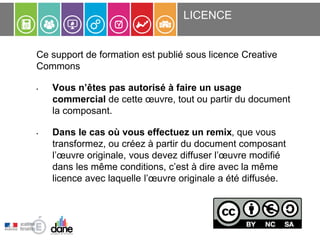 Ce support de formation est publié sous licence Creative
Commons
• Vous n’êtes pas autorisé à faire un usage
commercial de cette œuvre, tout ou partir du document
la composant.
• Dans le cas où vous effectuez un remix, que vous
transformez, ou créez à partir du document composant
l’œuvre originale, vous devez diffuser l’œuvre modifié
dans les même conditions, c’est à dire avec la même
licence avec laquelle l’œuvre originale a été diffusée.
LICENCE
 