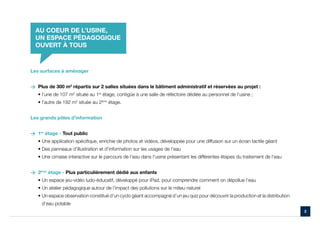 AU COEUR DE L’USINE,
  UN ESPACE PÉDAGOGIQUE
  OUVERT À TOUS



Les surfaces à aménager


> Plus de 300 m2 répartis sur 2 salles situées dans le bâtiment administratif et réservées au projet :
   • l’une de 107 m2 située au 1er étage, contigüe à une salle de réfectoire dédiée au personnel de l’usine ;
   • l’autre de 192 m2 située au 2ème étage.


Les grands pôles d’information


> 1er étage - Tout public
   • Une application spécifique, enrichie de photos et vidéos, développée pour une diffusion sur un écran tactile géant
   • Des panneaux d’illustration et d’information sur les usages de l’eau
   • Une cimaise interactive sur le parcours de l’eau dans l’usine présentant les différentes étapes du traitement de l’eau


> 2ème étage - Plus particulièrement dédié aux enfants
   • Un espace jeu-vidéo ludo-éducatif, développé pour iPad, pour comprendre comment on dépollue l’eau
   • Un atelier pédagogique autour de l’impact des pollutions sur le milieu naturel
   •  n espace observation constitué d’un cyclo géant accompagné d’un jeu quiz pour découvrir la production et la distribution
     U
     d’eau potable
                                                                                                                                  2
 