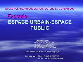 ECOLE POLYTECHNIQUE D’ARCHITECTURE ET D’URBANISMEECOLE POLYTECHNIQUE D’ARCHITECTURE ET D’URBANISME
ExposéeExposée
ESPACE URBAIN-ESPACEESPACE URBAIN-ESPACE
PUBLICPUBLIC
Présentée par:Présentée par:
MMee
:BELLAHSENE FARAH:BELLAHSENE FARAH
MMee
:DUBERT NEYLA:DUBERT NEYLA
MMee
:KOUDACHE SABRINA:KOUDACHE SABRINA
4éme Année ARCHITECTURE Groupe (03)4éme Année ARCHITECTURE Groupe (03)
Dérigée par:Dérigée par: Mme LAHLOUH GHANIAMme LAHLOUH GHANIA
Mr AIT YOUNES MAHIEDDINEMr AIT YOUNES MAHIEDDINE
 