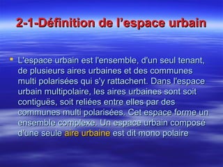 2-1-Définition de l’espace urbain2-1-Définition de l’espace urbain
 L'espace urbain est l'ensemble, d'un seul tenant,L'espace urbain est l'ensemble, d'un seul tenant,
de plusieurs aires urbaines et des communesde plusieurs aires urbaines et des communes
multi polarisées qui s'y rattachent. Dans l'espacemulti polarisées qui s'y rattachent. Dans l'espace
urbain multipolaire, les aires urbaines sont soiturbain multipolaire, les aires urbaines sont soit
contiguës, soit reliées entre elles par descontiguës, soit reliées entre elles par des
communes multi polarisées. Cet espace forme uncommunes multi polarisées. Cet espace forme un
ensemble complexe. Un espace urbain composéensemble complexe. Un espace urbain composé
d'une seuled'une seule aire urbaineaire urbaine est dit mono polaireest dit mono polaire
 