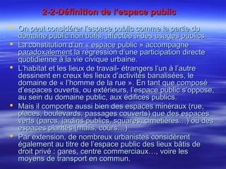 2-2-Définition de l’espace public2-2-Définition de l’espace public
 On peut considérer l’espace public comme la partie duOn peut considérer l’espace public comme la partie du
domaine public non bâtis, affectée à des usages publics.domaine public non bâtis, affectée à des usages publics.
 La constitution d’un « espace public » accompagneLa constitution d’un « espace public » accompagne
paradoxalement la régression d’une participation directeparadoxalement la régression d’une participation directe
quotidienne à la vie civique urbaine.quotidienne à la vie civique urbaine.
 L’habitat et les lieux de travail- étrangers l’un à l’autreL’habitat et les lieux de travail- étrangers l’un à l’autre
dessinent en creux les lieux d’activités banalisées, ledessinent en creux les lieux d’activités banalisées, le
domaine de « l’homme de la rue ». En tant que composédomaine de « l’homme de la rue ». En tant que composé
d’espaces ouverts, ou extérieurs, l’espace public s’oppose,d’espaces ouverts, ou extérieurs, l’espace public s’oppose,
au sein du domaine public, aux édifices publics.au sein du domaine public, aux édifices publics.
 Mais il comporte aussi bien des espaces minéraux (rue,Mais il comporte aussi bien des espaces minéraux (rue,
places, boulevards, passages couverts) que des espacesplaces, boulevards, passages couverts) que des espaces
verts (parcs, jardins publics, squares, cimetières…) ou desverts (parcs, jardins publics, squares, cimetières…) ou des
espaces plantés (mails, cours…)espaces plantés (mails, cours…)
 Par extension, de nombreux urbanistes considèrentPar extension, de nombreux urbanistes considèrent
également au titre de l’espace public des lieux bâtis deégalement au titre de l’espace public des lieux bâtis de
droit privé : gares, centre commerciaux…, voire lesdroit privé : gares, centre commerciaux…, voire les
moyens de transport en commun.moyens de transport en commun.
 