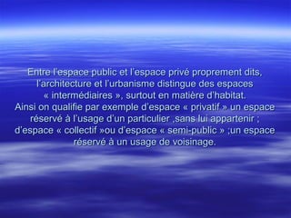 Entre l’espace public et l’espace privé proprement dits,Entre l’espace public et l’espace privé proprement dits,
l’architecture et l’urbanisme distingue des espacesl’architecture et l’urbanisme distingue des espaces
« intermédiaires », surtout en matière d’habitat.« intermédiaires », surtout en matière d’habitat.
Ainsi on qualifie par exemple d’espace « privatif » un espaceAinsi on qualifie par exemple d’espace « privatif » un espace
réservé à l’usage d’un particulier ,sans lui appartenir ;réservé à l’usage d’un particulier ,sans lui appartenir ;
d’espace « collectif »ou d’espace « semi-public » ;un espaced’espace « collectif »ou d’espace « semi-public » ;un espace
réservé à un usage de voisinage.réservé à un usage de voisinage.
 
