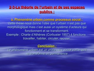 2-3-La théorie de l’urbain et de ses espaces2-3-La théorie de l’urbain et de ses espaces
publics :publics :
a. Phénomène urbain comme processus social :a. Phénomène urbain comme processus social :
Cette thèse nous donne l’idée que l’urbain n’est pas queCette thèse nous donne l’idée que l’urbain n’est pas que
morphologique mais c’est aussi un système d’acteurs quimorphologique mais c’est aussi un système d’acteurs qui
fonctionnent et se transforment.fonctionnent et se transforment.
Exemple : Charte d’Athènes (Corbusier 1957) 4 fonctions :Exemple : Charte d’Athènes (Corbusier 1957) 4 fonctions :
travailler, habiter, circuler, recréer.travailler, habiter, circuler, recréer.
Conclusion :Conclusion :
Le phénomène urbain est un processus social parce qu’ilLe phénomène urbain est un processus social parce qu’il
se transforme en permanencese transforme en permanence..
 