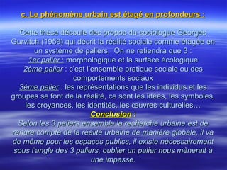 c. Le phénomène urbain est étagé en profondeurs :c. Le phénomène urbain est étagé en profondeurs :
Cette thèse découle des propos du sociologue GeorgesCette thèse découle des propos du sociologue Georges
Gurvitch (1959) qui décrit la réalité sociale comme étagée enGurvitch (1959) qui décrit la réalité sociale comme étagée en
un système de paliers. On ne retiendra que 3 :un système de paliers. On ne retiendra que 3 :
1er palier1er palier :: morphologique et la surface écologiquemorphologique et la surface écologique
2ème palier2ème palier : c’est l’ensemble pratique sociale ou des: c’est l’ensemble pratique sociale ou des
comportements sociauxcomportements sociaux
3ème palier3ème palier : les représentations que les individus et les: les représentations que les individus et les
groupes se font de la réalité, ce sont les idées, les symboles,groupes se font de la réalité, ce sont les idées, les symboles,
les croyances, les identités, les œuvres culturelles…les croyances, les identités, les œuvres culturelles…
ConclusionConclusion : :
Selon les 3 paliers ensemble la recherche urbaine est deSelon les 3 paliers ensemble la recherche urbaine est de
rendre compte de la réalité urbaine de manière globale, il varendre compte de la réalité urbaine de manière globale, il va
de même pour les espaces publics, il existe nécessairementde même pour les espaces publics, il existe nécessairement
sous l’angle des 3 paliers, oublier un palier nous mènerait àsous l’angle des 3 paliers, oublier un palier nous mènerait à
une impasse.une impasse.
 