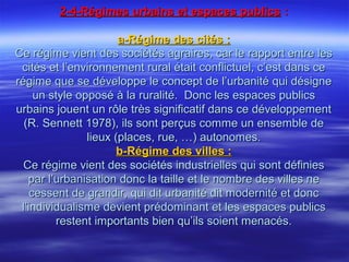 2-4-Régimes urbains et espaces publics2-4-Régimes urbains et espaces publics ::
a-Régime des cités :a-Régime des cités :
Ce régime vient des sociétés agraires, car le rapport entre lesCe régime vient des sociétés agraires, car le rapport entre les
cités et l’environnement rural était conflictuel, c’est dans cecités et l’environnement rural était conflictuel, c’est dans ce
régime que se développe le concept de l’urbanité qui désignerégime que se développe le concept de l’urbanité qui désigne
un style opposé à la ruralité. Donc les espaces publicsun style opposé à la ruralité. Donc les espaces publics
urbains jouent un rôle très significatif dans ce développementurbains jouent un rôle très significatif dans ce développement
(R. Sennett 1978), ils sont perçus comme un ensemble de(R. Sennett 1978), ils sont perçus comme un ensemble de
lieux (places, rue, …) autonomes.lieux (places, rue, …) autonomes.
b-Régime des villes :b-Régime des villes :
Ce régime vient des sociétés industrielles qui sont définiesCe régime vient des sociétés industrielles qui sont définies
par l’urbanisation donc la taille et le nombre des villes nepar l’urbanisation donc la taille et le nombre des villes ne
cessent de grandir, qui dit urbanité dit modernité et donccessent de grandir, qui dit urbanité dit modernité et donc
l’individualisme devient prédominant et les espaces publicsl’individualisme devient prédominant et les espaces publics
restent importants bien qu’ils soient menacés.restent importants bien qu’ils soient menacés.
 