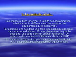 b- Le contexte urbain :b- Le contexte urbain :
Les espace publics innervent la totalité de l’agglomérationLes espace publics innervent la totalité de l’agglomération
urbaine mais ils différent selon les zones ou lesurbaine mais ils différent selon les zones ou les
équipements qu’ils desservent.équipements qu’ils desservent.
Par exemple, une rue dans une zone industrielle ou une autrePar exemple, une rue dans une zone industrielle ou une autre
dans une zone d’affaires. Ou une place dans un quartierdans une zone d’affaires. Ou une place dans un quartier
populaire, une autre dans un quartier résidentiel. Onpopulaire, une autre dans un quartier résidentiel. On
obtiendra des ambiances différentes. (Norchis 1984)obtiendra des ambiances différentes. (Norchis 1984)
Ses espaces seront soit propre à la communauté restreinteSes espaces seront soit propre à la communauté restreinte
ou à l’ensemble de la population de l’agglomération.ou à l’ensemble de la population de l’agglomération.
 