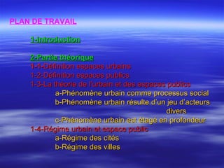 PLAN DE TRAVAIL
1-1-IntroductionIntroduction
2-Partie théorique2-Partie théorique
1-1-1-1-Définition espaces urbainsDéfinition espaces urbains
1-2-Définition espaces publics1-2-Définition espaces publics
1-3-La théorie de l’urbain et des espaces publics1-3-La théorie de l’urbain et des espaces publics
a-Phénomène urbain comme processus sociala-Phénomène urbain comme processus social
b-Phénomène urbain résulte d’un jeu d’acteursb-Phénomène urbain résulte d’un jeu d’acteurs
diversdivers
c-Phénomène urbain est étagé en profondeurc-Phénomène urbain est étagé en profondeur
1-4-Régime urbain et espace public1-4-Régime urbain et espace public
a-Régime des citésa-Régime des cités
b-Régime des villesb-Régime des villes
 