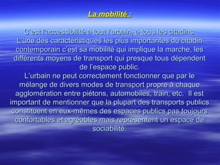 La mobilité :La mobilité :
C’est l’accessibilité à tout l’urbain, à tous les citadins.C’est l’accessibilité à tout l’urbain, à tous les citadins.
L’une des caractéristiques les plus importantes du citadinL’une des caractéristiques les plus importantes du citadin
contemporain c’est sa mobilité qui implique la marche, lescontemporain c’est sa mobilité qui implique la marche, les
différents moyens de transport qui presque tous dépendentdifférents moyens de transport qui presque tous dépendent
de l’espace public.de l’espace public.
L’urbain ne peut correctement fonctionner que par leL’urbain ne peut correctement fonctionner que par le
mélange de divers modes de transport propre à chaquemélange de divers modes de transport propre à chaque
agglomération entre piétons, automobiles, train, etc. Il estagglomération entre piétons, automobiles, train, etc. Il est
important de mentionner que la plupart des transports publicsimportant de mentionner que la plupart des transports publics
constituent en eux-mêmes des espaces publics pas toujoursconstituent en eux-mêmes des espaces publics pas toujours
confortables et agréables mais représentent un espace deconfortables et agréables mais représentent un espace de
sociabilité.sociabilité.
 