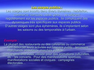 Les usages publics :Les usages publics :
Les usages sont inscrits dans divers domaines : habitation,Les usages sont inscrits dans divers domaines : habitation,
commerce, banques, usine, gare…, se reflètentcommerce, banques, usine, gare…, se reflètent
régulièrement sur les espaces publics. Ils compliquent desrégulièrement sur les espaces publics. Ils compliquent des
dynamiques très spécifiques aux espaces publics.dynamiques très spécifiques aux espaces publics.
D’autres usages sont plus éphémères, ils s’implantent selonD’autres usages sont plus éphémères, ils s’implantent selon
les saisons ou des temporalités à l’urbain.les saisons ou des temporalités à l’urbain.
Exemple :Exemple :
La plupart des restaurants ou des cafétérias ou commerceLa plupart des restaurants ou des cafétérias ou commerce
font déborder leurs activités sur l’espace public : terrasses,font déborder leurs activités sur l’espace public : terrasses,
marchands ambulants, marchés publics…marchands ambulants, marchés publics…
La rue peut être aussi utilisée pour des animations culturelles,La rue peut être aussi utilisée pour des animations culturelles,
ex. : les concerts. Pour des manifestations sportives,ex. : les concerts. Pour des manifestations sportives,
manifestations sociales et civiques : campagnesmanifestations sociales et civiques : campagnes
électorales…électorales…
 