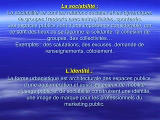 La sociabilité :La sociabilité :
La sociabilité se sont les relations sociales et les dynamiquesLa sociabilité se sont les relations sociales et les dynamiques
de groupes (rapports avec autrui) fluides, spontanés.de groupes (rapports avec autrui) fluides, spontanés.
Les espaces publics sont d’une importance considérable, carLes espaces publics sont d’une importance considérable, car
ce sont des lieux où se façonne la solidarité, la cohésion dece sont des lieux où se façonne la solidarité, la cohésion de
groupes, des collectivités…groupes, des collectivités…
Exemples : des salutations, des excuses, demande deExemples : des salutations, des excuses, demande de
renseignements, côtoiement.renseignements, côtoiement.
L’identité :L’identité :
La forme urbanistique est architecturale des espaces publicsLa forme urbanistique est architecturale des espaces publics
d’une agglomération et aussi les enjeux de mobilitéd’une agglomération et aussi les enjeux de mobilité
d’usage public et de sociabilité construisent une identité,d’usage public et de sociabilité construisent une identité,
une image de marque pour les professionnels duune image de marque pour les professionnels du
marketing public.marketing public.
 
