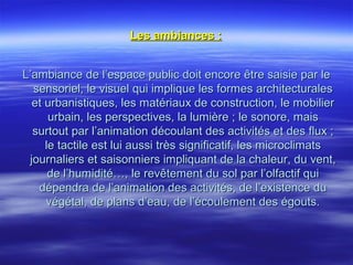 Les ambiances :Les ambiances :
L’ambiance de l’espace public doit encore être saisie par leL’ambiance de l’espace public doit encore être saisie par le
sensoriel, le visuel qui implique les formes architecturalessensoriel, le visuel qui implique les formes architecturales
et urbanistiques, les matériaux de construction, le mobilieret urbanistiques, les matériaux de construction, le mobilier
urbain, les perspectives, la lumière ; le sonore, maisurbain, les perspectives, la lumière ; le sonore, mais
surtout par l’animation découlant des activités et des flux ;surtout par l’animation découlant des activités et des flux ;
le tactile est lui aussi très significatif, les microclimatsle tactile est lui aussi très significatif, les microclimats
journaliers et saisonniers impliquant de la chaleur, du vent,journaliers et saisonniers impliquant de la chaleur, du vent,
de l’humidité…, le revêtement du sol par l’olfactif quide l’humidité…, le revêtement du sol par l’olfactif qui
dépendra de l’animation des activités, de l’existence dudépendra de l’animation des activités, de l’existence du
végétal, de plans d’eau, de l’écoulement des égouts.végétal, de plans d’eau, de l’écoulement des égouts.
 