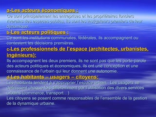 a-Les acteurs économiques :a-Les acteurs économiques :
Ce sont principalement les entreprises et les propriétaires fonciersCe sont principalement les entreprises et les propriétaires fonciers
riverains des espaces publics, ils sont les instigateurs premiers de leurriverains des espaces publics, ils sont les instigateurs premiers de leur
dynamique.dynamique.
b-b-Les acteurs politiques :Les acteurs politiques :
Ce sont les institutions communales, fédérales, ils accompagnent ouCe sont les institutions communales, fédérales, ils accompagnent ou
contestent les décisions premières.contestent les décisions premières.
c-c-Les professionnels de l’espace (architectes, urbanistes,Les professionnels de l’espace (architectes, urbanistes,
ingénieurs):ingénieurs):
Ils accompagnent les deux premiers, ils ne sont pas que les porte-paroleIls accompagnent les deux premiers, ils ne sont pas que les porte-parole
des acteurs politiques et économiques, ils ont une conception et unedes acteurs politiques et économiques, ils ont une conception et une
connaissance de l’urbain qui leur donnent une autonomie.connaissance de l’urbain qui leur donnent une autonomie.
d-d-Les habitants – usagers – citoyens:Les habitants – usagers – citoyens:
Les habitants tendent à s’approprier l’espace urbain. Les usagers seLes habitants tendent à s’approprier l’espace urbain. Les usagers se
définissent chaque fois différemment par l’utilisation des divers servicesdéfinissent chaque fois différemment par l’utilisation des divers services
urbains (commerce, transport…)urbains (commerce, transport…)
Les citoyens se posent comme responsables de l’ensemble de la gestionLes citoyens se posent comme responsables de l’ensemble de la gestion
de la dynamique urbaine.de la dynamique urbaine.
 