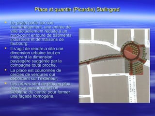 Place st quantin (Picardie) StalingradPlace st quantin (Picardie) Stalingrad
 Le projet porte sur sonLe projet porte sur son
réaménagement, une entrée deréaménagement, une entrée de
ville actuellement réduite à unville actuellement réduite à un
rond-point entouré de bâtimentsrond-point entouré de bâtiments
industriels et de maisons deindustriels et de maisons de
faubourg.faubourg.
 Il s’agit de rendre a site uneIl s’agit de rendre a site une
dimension urbaine tout endimension urbaine tout en
intégrant la dimensionintégrant la dimension
paysagère suggérée par lapaysagère suggérée par la
compagne toute proche.compagne toute proche.
 La place est couronnée deLa place est couronnée de
cercles de verdures quicercles de verdures qui
débordent sur l’extérieur.débordent sur l’extérieur.
 Les arbres sont de plus en plusLes arbres sont de plus en plus
élevés à mesure que l’onélevés à mesure que l’on
s’éloigne du centre pour formers’éloigne du centre pour former
une façade homogène.une façade homogène.
 
