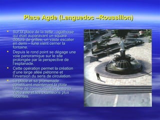 Place Agde (Languedoc –Roussillon)Place Agde (Languedoc –Roussillon)
 Sur la place de la belle –agathoiseSur la place de la belle –agathoise
qui était auparavant un squarequi était auparavant un square
clôturé de grilles, un vaste escalierclôturé de grilles, un vaste escalier
en demi – lune vient cerner laen demi – lune vient cerner la
fontaine.fontaine.
 Depuis le rond point se dégage uneDepuis le rond point se dégage une
voie panoramique sur le sitevoie panoramique sur le site
prolongée par la perspective deprolongée par la perspective de
l’esplanade.l’esplanade.
 Cette opération permet la créationCette opération permet la création
d’une large allée piétonne etd’une large allée piétonne et
l’inversion du sens de circulation.l’inversion du sens de circulation.
 La place et sa promenadeLa place et sa promenade
constituent maintenant la plateconstituent maintenant la plate
forme de communication entre laforme de communication entre la
vielle ville et les extensions plusvielle ville et les extensions plus
récentes.récentes.
 
