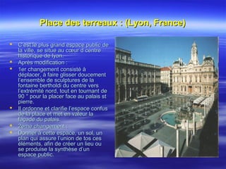Place des terreaux : (Lyon, France)Place des terreaux : (Lyon, France)
 C’est le plus grand espace public deC’est le plus grand espace public de
la ville, se situe au cœur d centrela ville, se situe au cœur d centre
historique de lyon.historique de lyon.
 Après modification :Après modification :
 1er changement consisté à1er changement consisté à
déplacer, à faire glisser doucementdéplacer, à faire glisser doucement
l’ensemble de sculptures de lal’ensemble de sculptures de la
fontaine bertholdi du centre versfontaine bertholdi du centre vers
l’extrémité nord, tout en tournant del’extrémité nord, tout en tournant de
90 ° pour la placer face au palais st90 ° pour la placer face au palais st
pierre.pierre.
 Il ordonne et clarifie l’espace confusIl ordonne et clarifie l’espace confus
de la place et met en valeur lade la place et met en valeur la
façade du palais.façade du palais.
 2eme changement :2eme changement :
 Donner à cette espace, un sol, unDonner à cette espace, un sol, un
plan qui assure l’union de tos cesplan qui assure l’union de tos ces
éléments, afin de créer un lieu ouéléments, afin de créer un lieu ou
se produise la synthèse d’unse produise la synthèse d’un
espace public.espace public.
 
