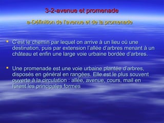 3-2-avenue et promenade3-2-avenue et promenade
a-Définition de l’avenue et de la promenadea-Définition de l’avenue et de la promenade
 C’est le chemin par lequel on arrive à un lieu où uneC’est le chemin par lequel on arrive à un lieu où une
destination, puis par extension l’allée d’arbres menant à undestination, puis par extension l’allée d’arbres menant à un
château et enfin une large voie urbaine bordée d’arbres.château et enfin une large voie urbaine bordée d’arbres.
 Une promenade est une voie urbaine plantée d’arbres,Une promenade est une voie urbaine plantée d’arbres,
disposés en général en rangées. Elle est le plus souventdisposés en général en rangées. Elle est le plus souvent
ouverte à la circulation : allée, avenue, cours, mail enouverte à la circulation : allée, avenue, cours, mail en
furent les principales formesfurent les principales formes
 