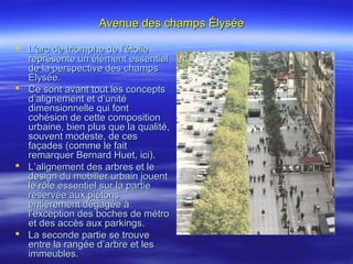 Avenue des champs ÉlyséeAvenue des champs Élysée
 L’arc de triomphe de l’étoileL’arc de triomphe de l’étoile
représente un élément essentielreprésente un élément essentiel
de la perspective des champsde la perspective des champs
Élysée.Élysée.
 Ce sont avant tout les conceptsCe sont avant tout les concepts
d’alignement et d’unitéd’alignement et d’unité
dimensionnelle qui fontdimensionnelle qui font
cohésion de cette compositioncohésion de cette composition
urbaine, bien plus que la qualité,urbaine, bien plus que la qualité,
souvent modeste, de cessouvent modeste, de ces
façades (comme le faitfaçades (comme le fait
remarquer Bernard Huet, ici).remarquer Bernard Huet, ici).
 L’alignement des arbres et leL’alignement des arbres et le
design du mobilier urbain jouentdesign du mobilier urbain jouent
le rôle essentiel sur la partiele rôle essentiel sur la partie
réservée aux piétonsréservée aux piétons
entièrement dégagée àentièrement dégagée à
l’exception des boches de métrol’exception des boches de métro
et des accès aux parkings.et des accès aux parkings.
 La seconde partie se trouveLa seconde partie se trouve
entre la rangée d’arbre et lesentre la rangée d’arbre et les
immeubles.immeubles.
 