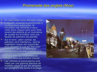 Promenade des anglais (Nice)Promenade des anglais (Nice)
 En association avec Bernard –HuetEn association avec Bernard –Huet
 L’objectif : arracher la promenade àL’objectif : arracher la promenade à
l’avilissement autoroutier ,lal’avilissement autoroutier ,la
circulation est ramenée à deuxcirculation est ramenée à deux
voies dans chaque sens pour fairevoies dans chaque sens pour faire
revenir les piétons et un commercerevenir les piétons et un commerce
de qualité sur le trottoir nord,unede qualité sur le trottoir nord,une
façade de palmiers est plantée.façade de palmiers est plantée.
 Sur le terre –plein central, lesSur le terre –plein central, les
palmiers sont maintenus , seul lapalmiers sont maintenus , seul la
végétation basse est suppriméevégétation basse est supprimée
pour dégager la vue sur mer pourpour dégager la vue sur mer pour
mettre en valeur la dimensionmettre en valeur la dimension
spectaculaire du site, la plage et laspectaculaire du site, la plage et la
mer sont éclairées d’une lumièremer sont éclairées d’une lumière
froide,tandis que la promenadefroide,tandis que la promenade
baigne dans une lumière chaude .baigne dans une lumière chaude .
 Les rythmes et ponctuations sontLes rythmes et ponctuations sont
crées par une gamme étendue decrées par une gamme étendue de
mobilier urbain et par les pergolasmobilier urbain et par les pergolas
qui soulignent les accès à la plage.qui soulignent les accès à la plage.
 