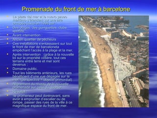 Promenade du front de mer à barcelonePromenade du front de mer à barcelone
 La plaza del mar et le nuevo paseoLa plaza del mar et le nuevo paseo
maritimo s’étendent sur une airemaritimo s’étendent sur une aire
occupée jusqu’en 1994 par :occupée jusqu’en 1994 par :
 Des plages, des guinguettes, clubsDes plages, des guinguettes, clubs
sportifs.sportifs.
 Avant intervention :Avant intervention :
 Ancien quartier de pêcheursAncien quartier de pêcheurs
 Ces installations s’entassaient sur toutCes installations s’entassaient sur tout
le front de mer de barcelonetale front de mer de barceloneta
empêchant l’accès à la plage et la mer.empêchant l’accès à la plage et la mer.
 Après intervention : (grâce à la nouvelleAprès intervention : (grâce à la nouvelle
loi sur la propriété côtière, tout cesloi sur la propriété côtière, tout ces
terrains entre terre et mer sontterrains entre terre et mer sont
devenus :devenus :
 Domaine public.Domaine public.
 Tout les bâtiments antérieurs, les ruesTout les bâtiments antérieurs, les rues
bénéficient d’une vue dégagée sur labénéficient d’une vue dégagée sur la
mer. (perspective = objectif primordial)mer. (perspective = objectif primordial)
 Alignement du niveau de la nouvelleAlignement du niveau de la nouvelle
promenade sur celui du quartier.promenade sur celui du quartier.
 Résultat :Résultat :
 -le promeneur peut dorénavant, sans-le promeneur peut dorénavant, sans
avoir à emprunter d’escalier ou deavoir à emprunter d’escalier ou de
rompe, passer des rues de la ville à cerompe, passer des rues de la ville à ce
magnifique espace du front de mer.magnifique espace du front de mer.
 