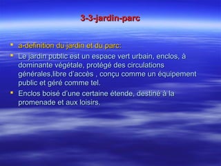 3-3-jardin-parc3-3-jardin-parc
 a-definition du jardin et du parc:a-definition du jardin et du parc:
 Le jardin public est un espace vert urbain, enclos, àLe jardin public est un espace vert urbain, enclos, à
dominante végétale, protégé des circulationsdominante végétale, protégé des circulations
générales,libre d’accès , conçu comme un équipementgénérales,libre d’accès , conçu comme un équipement
public et géré comme tel.public et géré comme tel.
 Enclos boisé d’une certaine étende, destiné à laEnclos boisé d’une certaine étende, destiné à la
promenade et aux loisirs.promenade et aux loisirs.
 