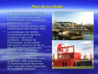 Parc de la villetteParc de la villette
 La cité des sciences, la géode,La cité des sciences, la géode,
le grand hall, le par cet la cité dele grand hall, le par cet la cité de
la musique sont tous situésla musique sont tous situés
dans la même zone, au bord dudans la même zone, au bord du
périphérique d parc.périphérique d parc.
 Il s’agit de l’un des grands parisIl s’agit de l’un des grands paris
urbanistiques des années 1980.urbanistiques des années 1980.
 La constitution de l’édificeLa constitution de l’édifice
monumental de la cité de lamonumental de la cité de la
musique a valu a sonmusique a valu a son
architecte , Christian dearchitecte , Christian de
Portzamparc, le prix pritzer ,Portzamparc, le prix pritzer ,
bien que le concours ait été unbien que le concours ait été un
des événements phares desdes événements phares des
années 1980 , la solutionannées 1980 , la solution
proposée par l’architecteproposée par l’architecte
Bernard tschumi sembleBernard tschumi semble
aujourd’hui déjà obsolète. Avecaujourd’hui déjà obsolète. Avec
la défense, cette expériencela défense, cette expérience
d’urbanisme passe désormaisd’urbanisme passe désormais
pour l’une des moins heureusespour l’une des moins heureuses
de la capitale française.de la capitale française.
 