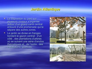 Jardin AtlantiqueJardin Atlantique
 La disposition du parc surLa disposition du parc sur
plusieurs niveaux s’organiseplusieurs niveaux s’organise
autour d’un grand carré centralautour d’un grand carré central
entouré d’une promenade qui leentouré d’une promenade qui le
sépare des autres zones.sépare des autres zones.
 Le jardin se divise en frangesLe jardin se divise en franges
bordant le gazon central : d’unbordant le gazon central : d’un
côté , des plantations d’arbrescôté , des plantations d’arbres
où se suivent une série d’enclosoù se suivent une série d’enclos
thématiques et , de l’autre , desthématiques et , de l’autre , des
installations sportives .installations sportives .
 