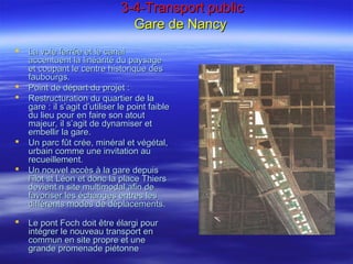 3-4-Transport public3-4-Transport public
Gare de NancyGare de Nancy
 La voie ferrée et le canalLa voie ferrée et le canal
accentuent la linéarité du paysageaccentuent la linéarité du paysage
et coupant le centre historique deset coupant le centre historique des
faubourgs.faubourgs.
 Point de départ du projet :Point de départ du projet :
 Restructuration du quartier de laRestructuration du quartier de la
gare : il s’agit d’utiliser le point faiblegare : il s’agit d’utiliser le point faible
du lieu pour en faire son atoutdu lieu pour en faire son atout
majeur, il s’agit de dynamiser etmajeur, il s’agit de dynamiser et
embellir la gare.embellir la gare.
 Un parc fût crée, minéral et végétal,Un parc fût crée, minéral et végétal,
urbain comme une invitation auurbain comme une invitation au
recueillement.recueillement.
 Un nouvel accès à la gare depuisUn nouvel accès à la gare depuis
l’îlot st Léon et donc la place Thiersl’îlot st Léon et donc la place Thiers
devient n site multimodal afin dedevient n site multimodal afin de
favoriser les échanges entres lesfavoriser les échanges entres les
différents modes de déplacements.différents modes de déplacements.
 Le pont Foch doit être élargi pourLe pont Foch doit être élargi pour
intégrer le nouveau transport enintégrer le nouveau transport en
commun en site propre et unecommun en site propre et une
grande promenade piétonnegrande promenade piétonne
 