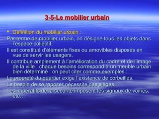 3-5-Le mobilier urbain3-5-Le mobilier urbain
 Definition du mobilier urbain :Definition du mobilier urbain :
Par terme de mobilier urbain, on désigne tous les objets dansPar terme de mobilier urbain, on désigne tous les objets dans
l’espace collectif.l’espace collectif.
Il est constitué d’éléments fixes ou amovibles disposés enIl est constitué d’éléments fixes ou amovibles disposés en
vue de servir les usagers.vue de servir les usagers.
Il contribue amplement à l’amélioration du cadre et de l’imageIl contribue amplement à l’amélioration du cadre et de l’image
de la ville ; chaque besoins correspond à un meuble urbainde la ville ; chaque besoins correspond à un meuble urbain
bien déterminé : on peut citer comme exemples :bien déterminé : on peut citer comme exemples :
La propreté du quartier exige l’existence de corbeilles.La propreté du quartier exige l’existence de corbeilles.
Le besoin de se reposer nécessite des sièges.Le besoin de se reposer nécessite des sièges.
Les impératifs de la sécurité imposent les signaux de voiries,Les impératifs de la sécurité imposent les signaux de voiries,
etc…etc…
 