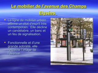 Le mobilier de l’avenue des ChampsLe mobilier de l’avenue des Champs
ElyséesElysées
 La ligne de mobilier urbainLa ligne de mobilier urbain
affirme un état d’esprit trèsaffirme un état d’esprit très
contemporain. Elle déclinecontemporain. Elle décline
un candélabre, un banc etun candélabre, un banc et
un feu de signalisation.un feu de signalisation.
 Fonctionnelle et d’uneFonctionnelle et d’une
grande sobriété, ellegrande sobriété, elle
respecte l’image derespecte l’image de
l’avenue.l’avenue.
 