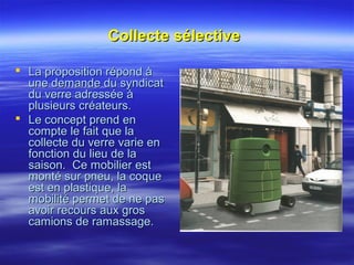 Collecte sélectiveCollecte sélective
 La proposition répond àLa proposition répond à
une demande du syndicatune demande du syndicat
du verre adressée àdu verre adressée à
plusieurs créateurs.plusieurs créateurs.
 Le concept prend enLe concept prend en
compte le fait que lacompte le fait que la
collecte du verre varie encollecte du verre varie en
fonction du lieu de lafonction du lieu de la
saison. Ce mobilier estsaison. Ce mobilier est
monté sur pneu, la coquemonté sur pneu, la coque
est en plastique, laest en plastique, la
mobilité permet de ne pasmobilité permet de ne pas
avoir recours aux grosavoir recours aux gros
camions de ramassage.camions de ramassage.
 