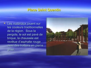 Place Saint QuentinPlace Saint Quentin
 Les matériaux jouent surLes matériaux jouent sur
les couleurs traditionnellesles couleurs traditionnelles
de la région. Sous lade la région. Sous la
pergola, le sol est pavé depergola, le sol est pavé de
brique, la chaussée estbrique, la chaussée est
revêtue d’asphalte rougerevêtue d’asphalte rouge
avec des trottoirs en pierreavec des trottoirs en pierre
grisegrise..
 